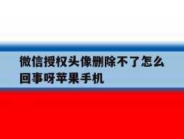 微信授权头像删除不了怎么回事呀苹果手机的简单介绍
