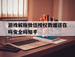 游戏解除微信授权数据还在吗安全吗知乎