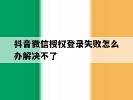 抖音微信授权登录失败怎么办解决不了