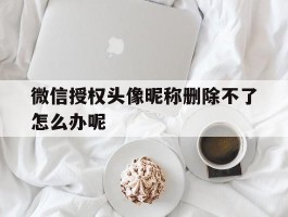 微信授权头像昵称删除不了怎么办呢
