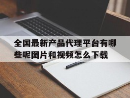 关于全国最新产品代理平台有哪些呢图片和视频怎么下载的信息