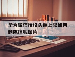 华为微信授权头像上限如何删除掉呢图片的简单介绍