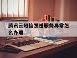 关于腾讯云短信发送服务异常怎么办理的信息