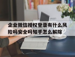 企业微信授权登录有什么风险吗安全吗知乎怎么解除的简单介绍