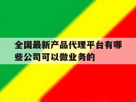 全国最新产品代理平台有哪些公司可以做业务的的简单介绍