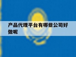 产品代理平台有哪些公司好做呢
