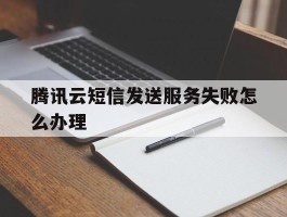 腾讯云短信发送服务失败怎么办理
