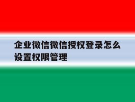 企业微信微信授权登录怎么设置权限管理的简单介绍
