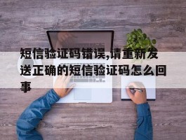 包含短信验证码错误,请重新发送正确的短信验证码怎么回事的词条