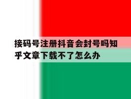 包含接码号注册抖音会封号吗知乎文章下载不了怎么办的词条