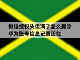 微信授权头像满了怎么删除华为账号信息记录还在的简单介绍