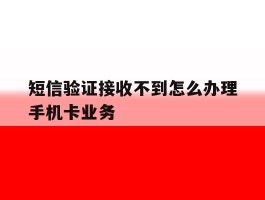短信验证接收不到怎么办理手机卡业务的简单介绍