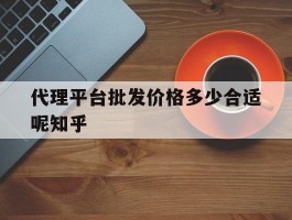 关于代理平台批发价格多少合适呢知乎的信息