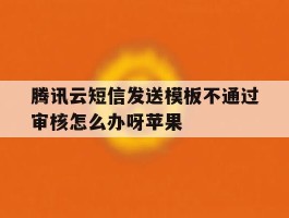 腾讯云短信发送模板不通过审核怎么办呀苹果