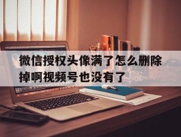 包含微信授权头像满了怎么删除掉啊视频号也没有了的词条