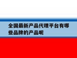 全国最新产品代理平台有哪些品牌的产品呢的简单介绍